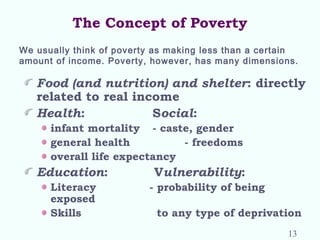 The Concept of Poverty
Food (and nutrition) and shelter: directly
related to real income
Health: Social:
infant mortality - caste, gender
general health - freedoms
overall life expectancy
Education: Vulnerability:
Literacy - probability of being
exposed
Skills to any type of deprivation
We usually think of poverty as making less than a certain
amount of income. Poverty, however, has many dimensions.
13
 