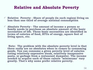 Relative and Absolute Poverty
Relative Poverty - Share of people (in each region) living on
less than one third of average national consumption
Absolute Poverty - The amount of income a person or
family needs to purchase an absolute amount of the basic
necessities of life. These basic necessities are identified in
terms of calories of food, BTUs of energy, square feet of
living space, etc.
Note: The problem with the absolute poverty level is that
there really are no absolutes when in comes to consuming
goods. You can consume a given poverty level of calories
eating relatively expensive steak, relatively inexpensive
pasta, or garbage from a restaurant dumpster. The income
needed to acquire each of these calorie "minimums" vary
greatly. That's why some prefer relative poverty.
14
 