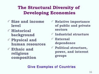 The Structural Diversity of
Developing Economies
Size and income
level
Historical
background
Physical and
human resources
Ethnic and
religious
composition
Relative importance
of public and private
sectors
Industrial structure
External
dependence
Political structure,
power, and interest
groups
Give Examples of Countries
16
 