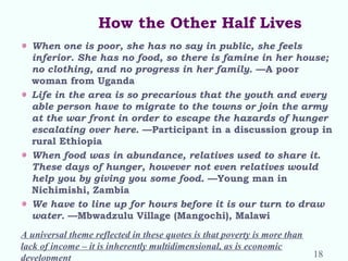 How the Other Half Lives
When one is poor, she has no say in public, she feels
inferior. She has no food, so there is famine in her house;
no clothing, and no progress in her family. —A poor
woman from Uganda
Life in the area is so precarious that the youth and every
able person have to migrate to the towns or join the army
at the war front in order to escape the hazards of hunger
escalating over here. —Participant in a discussion group in
rural Ethiopia
When food was in abundance, relatives used to share it.
These days of hunger, however not even relatives would
help you by giving you some food. —Young man in
Nichimishi, Zambia
We have to line up for hours before it is our turn to draw
water. —Mbwadzulu Village (Mangochi), Malawi
A universal theme reflected in these quotes is that poverty is more than
lack of income – it is inherently multidimensional, as is economic
development 18
 