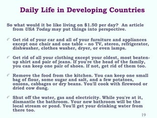Daily Life in Developing Countries
So what would it be like living on $1.50 per day? An article
from USA Today may put things into perspective.
Get rid of your car and all of your furniture and appliances
except one chair and one table – no TV, stereo, refrigerator,
dishwasher, clothes washer, dryer, or even lamps.
 
Get rid of all your clothing except your oldest, most beaten-
up shirt and pair of jeans. If you're the head of the family,
you can keep one pair of shoes. If not, get rid of them too.
 
Remove the food from the kitchen. You can keep one small
bag of flour, some sugar and salt, and a few potatoes,
onions, cabbages or dry beans. You'll cook with firewood or
dried cow dung.
Shut off the water, gas and electricity. While you're at it,
dismantle the bathroom. Your new bathroom will be the
local stream or pond. You'll get your drinking water from
there too.
19
 