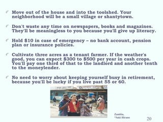 Move out of the house and into the toolshed. Your
neighborhood will be a small village or shantytown.
 
Don't waste any time on newspapers, books and magazines.
They'll be meaningless to you because you'll give up literacy.
 
Hold $10 in case of emergency – no bank account, pension
plan or insurance policies.
 
Cultivate three acres as a tenant farmer. If the weather's
good, you can expect $300 to $500 per year in cash crops.
You'll pay one third of that to the landlord and another tenth
to the moneylender.
 
No need to worry about keeping yourself busy in retirement,
because you'll be lucky if you live past 55 or 60.
Zambia,
*Saki Hirano
20
 
