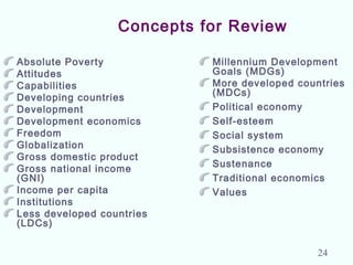 Concepts for Review
Absolute Poverty
Attitudes
Capabilities
Developing countries
Development
Development economics
Freedom
Globalization
Gross domestic product
Gross national income
(GNI)
Income per capita
Institutions
Less developed countries
(LDCs)
Millennium Development
Goals (MDGs)
More developed countries
(MDCs)
Political economy
Self-esteem
Social system
Subsistence economy
Sustenance
Traditional economics
Values
24
 