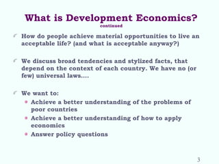 What is Development Economics?
continued
How do people achieve material opportunities to live an
acceptable life? (and what is acceptable anyway?)
We discuss broad tendencies and stylized facts, that
depend on the context of each country. We have no (or
few) universal laws….
We want to:
Achieve a better understanding of the problems of
poor countries
Achieve a better understanding of how to apply
economics
Answer policy questions
3
 