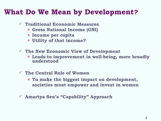 What Do We Mean by Development?
Traditional Economic Measures
Gross National Income (GNI)
Income per capita
Utility of that income?
The New Economic View of Development
Leads to improvement in well-being, more broadly
understood
The Central Role of Women
To make the biggest impact on development,
societies must empower and invest in women
Amartya Sen’s “Capability” Approach
4
 