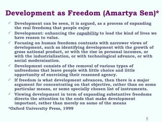 Development as Freedom (Amartya Sen)*
Development can be seen, it is argued, as a process of expanding
the real freedoms that people enjoy
Development: enhancing the capability to lead the kind of lives we
have reason to value.
Focusing on human freedoms contrasts with narrower views of
development, such as identifying development with the growth of
gross national product, or with the rise in personal incomes, or
with the industrialization, or with technological advance, or with
social modernization.
Development consists of the removal of various types of
unfreedoms that leave people with little choice and little
opportunity of exercising their reasoned agency.
If freedom is what development advances, then there is a major
argument for concentrating on that objective, rather than on some
particular means, or some specially chosen list of instruments.
Viewing development in term of expanding substantive freedoms
directs the attention to the ends that make development
important, rather than merely on some of the means
*Oxford University Press, 1999
5
 