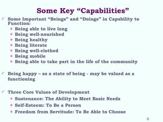 Some Key “Capabilities”
Some Important “Beings” and “Doings” in Capability to
Function:
Being able to live long
Being well-nourished
Being healthy
Being literate
Being well-clothed
Being mobile
Being able to take part in the life of the community
Being happy – as a state of being - may be valued as a
functioning
Three Core Values of Development
Sustenance: The Ability to Meet Basic Needs
Self-Esteem: To Be a Person
Freedom from Servitude: To Be Able to Choose
6
 