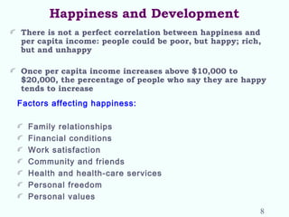 Happiness and Development
There is not a perfect correlation between happiness and
per capita income: people could be poor, but happy; rich,
but and unhappy
Once per capita income increases above $10,000 to
$20,000, the percentage of people who say they are happy
tends to increase
Factors affecting happiness:
Family relationships
Financial conditions
Work satisfaction
Community and friends
Health and health-care services
Personal freedom
Personal values
8
 