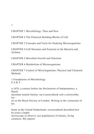 1
CHAPTER 1 Microbiology: Then and Now
CHAPTER 2 The Chemical Building Blocks of Life
CHAPTER 3 Concepts and Tools for Studying Microorganisms
CHAPTER 4 Cell Structure and Function in the Bacteria and
Archaea
CHAPTER 5 Microbial Growth and Nutrition
CHAPTER 6 Metabolism of Microorganisms
CHAPTER 7 Control of Microorganisms: Physical and Chemical
Methods
1 Foundations of Microbiology
P A R T
n 1676, a century before the Declaration of Independence, a
Dutch
merchant named Antony van Leeuwenhoek sent a noteworthy
let-
ter to the Royal Society of London. Writing in the vernacular of
his
home in the United Netherlands, Leeuwenhoek described how
he used a simple
microscope to observe vast populations of minute, living
creatures. His reports
 