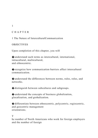1
C H A P T E R
1 The Nature of InterculturalCommunication
OBJECTIVES
Upon completion of this chapter, you will
� understand such terms as intercultural, international,
intracultural, multicultural,
and ethnocentric.
� recognize how communication barriers affect intercultural
communication.
� understand the differences between norms, rules, roles, and
networks.
� distinguish between subcultures and subgroups.
� understand the concepts of business globalization,
glocalization, and grobalization.
� differentiate between ethnocentric, polycentric, regiocentric,
and geocentric management
orientations.
T
he number of North Americans who work for foreign employers
and the number of foreign
 
