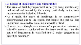1.2. Causes of impairments and vulnerability
• The issue of disability/impairment is not yet being scientifically
understood and treated by the society particularly in the low-
income countries including Ethiopia.
• As a result, the cause of impairment is not appropriately
comprehended due to the reason that people still believe that
impairment is caused by curse, sin and wrath of God.
• However, even though some causes of impairment are unknown,
scientific research conducted on the issue confirmed that the
cause of impairment is classified into 2 major categories as
described hereunder:
 