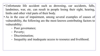 • Unfortunate life accident such as drowning, car accidents, falls,
landmines, war, etc. can result in people losing their sight, hearing,
limbs and other vital parts of their body.
• As in the case of impairment, among several examples of causes of
vulnerability, the following are the most known contributing factors to
vulnerability:
- Poor governance;
- Poverty;
- Discrimination;
- Inequality and inadequate access to resource and livelihood.
 