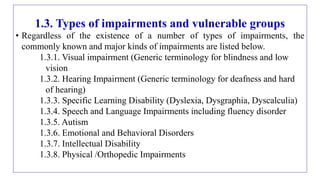 1.3. Types of impairments and vulnerable groups
• Regardless of the existence of a number of types of impairments, the
commonly known and major kinds of impairments are listed below.
1.3.1. Visual impairment (Generic terminology for blindness and low
vision
1.3.2. Hearing Impairment (Generic terminology for deafness and hard
of hearing)
1.3.3. Specific Learning Disability (Dyslexia, Dysgraphia, Dyscalculia)
1.3.4. Speech and Language Impairments including fluency disorder
1.3.5. Autism
1.3.6. Emotional and Behavioral Disorders
1.3.7. Intellectual Disability
1.3.8. Physical /Orthopedic Impairments
 