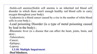 -Sickle-cell anemia;(Sickle cell anemia is an inherited red blood cell
disorder in which there aren't enough healthy red blood cells to carry
oxygen throughout your body).
-Leukemia (is a blood cancer caused by a rise in the number of white blood
cells in your body.) ;
-Lead poisoning Disorder (is a type of metal poisoning caused
by lead in the body) ;
-Rheumatic fever (is a disease that can affect the heart, joints, brain, and
skin) ;
-Tuberculosis;
-Cancer;
-Epilepsy;
-Leprosy
1.3.10. Multiple Impairment:
-Deaf blindness.
 