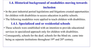 1.4. Historical background of modalities moving towards
inclusion
• In the post industrial period legislations and litigations created opportunities
for children with disabilities to access education in public schools.
• The following modalities were applied to teach children with disabilities.
1.4.1. Specialized and or residential schools
• These schools were established with an intention to provide educational
services in specialized approach only for children with disabilities.
• Consequently, schools for the deaf, schools for the blind etc. came into
being as separate institutions throughout 19th and 20th century.
 