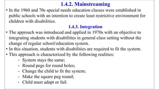 1.4.2. Mainstreaming
• In the 1960 and 70s special needs education classes were established in
public schools with an intention to create least restrictive environment for
children with disabilities.
1.4.3. Integration
• The approach was introduced and applied in 1970s with an objective to
integrating students with disabilities in general class setting without the
change of regular school/education system.
• In this situation, students with disabilities are required to fit the system.
• This approach is characterized by the following realities:
- System stays the same;
- Round pegs for round holes;
- Change the child to fit the system;
- Make the square peg round;
- Child must adapt or fail.
 