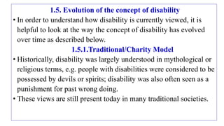 1.5. Evolution of the concept of disability
• In order to understand how disability is currently viewed, it is
helpful to look at the way the concept of disability has evolved
over time as described below.
1.5.1.Traditional/Charity Model
• Historically, disability was largely understood in mythological or
religious terms, e.g. people with disabilities were considered to be
possessed by devils or spirits; disability was also often seen as a
punishment for past wrong doing.
• These views are still present today in many traditional societies.
 