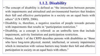1.1.2. Disability
• The concept of disability is defined as “the interaction between persons
with impairments and attitudinal and environmental barriers that hinders
their full and effective participation in a society on an equal basis with
others” (UN CRPD, 2006).
• Disability is, therefore, a negative reaction of people towards persons
with impairments that results in “participation restriction.”
• Disability, as a concept is referred: as an umbrella term that include
impairment, activity limitation and participation restriction.
• Hence, Article 1 of the CRPD describes persons with disabilities as “those
who have long-term physical, mental, intellectual, or sensory impairments
which in interaction with various barriers may hinder their full and effective
participation in society on an equal basis with others.”
 