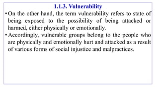 1.1.3. Vulnerability
•On the other hand, the term vulnerability refers to state of
being exposed to the possibility of being attacked or
harmed, either physically or emotionally.
•Accordingly, vulnerable groups belong to the people who
are physically and emotionally hurt and attacked as a result
of various forms of social injustice and malpractices.
 