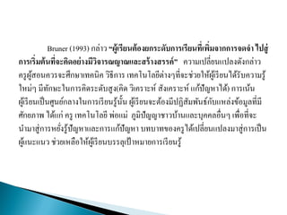 Bruner (1993) กล่าว “ผู้เรียนต้องยกระดับการเรียนที่เพิ่มจากการจดจา ไปสู่
การเริ่มต้นที่จะคิดอย่างมีวิจารณญาณและสร้างสรรค์” ความเปลี่ยนแปลงดังกล่าว
ครูผู้สอนควรจะศึกษาเทคนิค วิธีการ เทคโนโลยีต่างๆที่จะช่วยให้ผู้เรียนได้รับความรู้
ใหม่ๆ มีทักษะในการคิดระดับสูง(คิด วิเคราะห์ สังเคราะห์ แก้ปัญหาได้) การเน้น
ผู้เรียนเป็นศูนย์กลางในการเรียนรู้นั้น ผู้เรียนจะต้องมีปฏิสัมพันธ์กับแหล่งข้อมูลที่มี
ศักยภาพ ได้แก่ ครู เทคโนโลยี พ่อแม่ ภูมิปัญญาชาวบ้านและบุคคลอื่นๆ เพื่อที่จะ
นามาสู่การหยั่งรู้ปัญหาและการแก้ปัญหา บทบาทของครูได้เปลี่ยนแปลงมาสู่การเป็น
ผู้แนะแนว ช่วยเหลือให้ผู้เรียนบรรลุเป้ าหมายการเรียนรู้
 