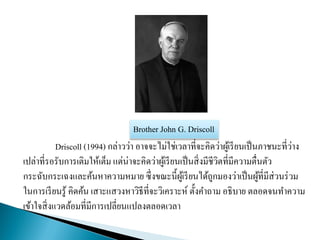 Driscoll (1994) กล่าวว่า อาจจะไม่ใช่เวลาที่จะคิดว่าผู้เรียนเป็นภาชนะที่ว่าง
เปล่าที่รอรับการเติมให้เต็ม แต่น่าจะคิดว่าผู้เรียนเป็นสิ่งมีชีวิตที่มีความตื่นตัว
กระฉับกระเฉงและค้นหาความหมาย ซึ่งขณะนี้ผู้เรียนได้ถูกมองว่าเป็นผู้ที่มีส่วนร่วม
ในการเรียนรู้ คิดค้น เสาะแสวงหาวิธีที่จะวิเคราะห์ ตั้งคาถาม อธิบาย ตลอดจนทาความ
เข้าใจสิ่งแวดล้อมที่มีการเปลี่ยนแปลงตลอดเวลา
Brother John G. Driscoll
 