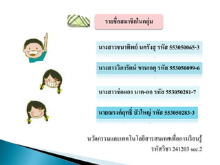 รายชื่อสมาชิกในกลุ่ม
นางสาวชนาทิพย์ นครังสุ รหัส 553050065-3
นางสาววิภารัตน์ ขานเกตุ รหัส 553050099-6
นางสาวช่อผกา นาค-อก รหัส 553050281-7
นายณรงค์ฤทธิ์ บัวใหญ่ รหัส 553050283-3
นวัตกรรมและเทคโนโลยีสารสนเทศเพื่อการเรียนรู้
รหัสวิชา 241203 sec.2
 