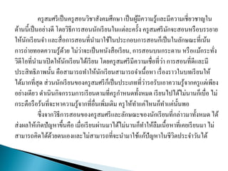ครูสมศรีเป็นครูสอนวิชาสังคมศึกษา เป็นผู้มีความรู้และมีความเชี่ยวชาญใน
ด้านนี้เป็นอย่างดี โดยวิธีการสอนนักเรียนในแต่ละครั้ง ครูสมศรีมักจะสอนหรือบรรยาย
ให้นักเรียนจา และสื่อการสอนที่นามาใช้ในประกอบการสอนก็เป็นในลักษณะที่เน้น
การถ่ายทอดความรู้ด้วย ไม่ว่าจะเป็นหนังสือเรียน, การสอนบนกระดาน หรือแม้กระทั่ง
วิดีโอที่นามาเปิดให้นักเรียนได้เรียน โดยครูสมศรีมีความเชื่อที่ว่า การสอนที่ดีและมี
ประสิทธิภาพนั้น คือสามารถทาให้นักเรียนสามารถจาเนื้อหา เรื่องราวในบทเรียนให้
ได้มากที่สุด ส่วนนักเรียนของครูสมศรีก็เป็นประเภทที่ว่ารอรับเอาความรู้จากครูแต่เพียง
อย่างเดียว ดาเนินกิจกรรมการเรียนตามที่ครูกาหนดทั้งหมด เรียนไปได้ไม่นานก็เบื่อ ไม่
กระตือรือร้นที่จะหาความรู้จากที่อื่นเพิ่มเติม ครูให้ทาแค่ไหนก็ทาแค่นั้นพอ
ซึ่งจากวิธีการสอนของครูสมศรีและลักษณะของนักเรียนที่กล่าวมาทั้งหมด ได้
ส่งผลให้เกิดปัญหาขึ้นคือ เมื่อเรียนผ่านมาได้ไม่นานก็ทาให้ลืมเนื้อหาที่เคยเรียนมา ไม่
สามารถคิดได้ด้วยตนเองและไม่สามารถที่จะนามาใช้แก้ปัญหาในชีวิตประจาวันได้
 