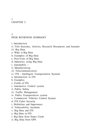 1
CHAPTER 2
2
PEER REVIEWED SUMMARY
i. Introduction
ii. Title Searches, Articles, Research Documents and Journals
iii. Big Data
a. What is Big Data
b. Examples of Big Data
c. Pros/Cons of Big Data
d. Industries using Big Data
i. Automobile ~
ii. Manufacturing
iii. Telecommunication
iv. ITS – Intelligent Transportation Systems
a. Introduction to ITS
b. Examples
c. Fields of ITS
i. Automotive Control system
ii. Public Safety
iii. Traffic Management
iv. Public Transportation system
v. Commercial Vehicles Control System
d. ITS Cyber Security
i. Definition and Importance
ii. Vulnerability incidents
v. Big Data and ITS
a. Big Data in ITS
i. Big Data from Smart Cards
ii. Big Data from GPS
 