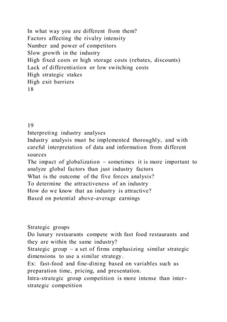 In what way you are different from them?
Factors affecting the rivalry intensity
Number and power of competitors
Slow growth in the industry
High fixed costs or high storage costs (rebates, discounts)
Lack of differentiation or low switching costs
High strategic stakes
High exit barriers
18
19
Interpreting industry analyses
Industry analysis must be implemented thoroughly, and with
careful interpretation of data and information from different
sources
The impact of globalization – sometimes it is more important to
analyze global factors than just industry factors
What is the outcome of the five forces analysis?
To determine the attractiveness of an industry
How do we know that an industry is attractive?
Based on potential above-average earnings
Strategic groups
Do luxury restaurants compete with fast food restaurants and
they are within the same industry?
Strategic group – a set of firms emphasizing similar strategic
dimensions to use a similar strategy.
Ex: fast-food and fine-dining based on variables such as
preparation time, pricing, and presentation.
Intra-strategic group competition is more intense than inter-
strategic competition
 