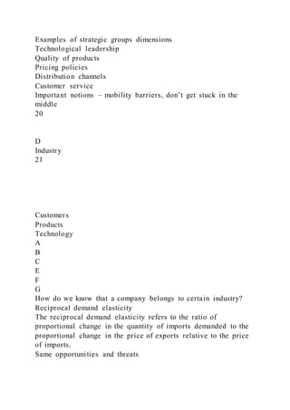 Examples of strategic groups dimensions
Technological leadership
Quality of products
Pricing policies
Distribution channels
Customer service
Important notions – mobility barriers, don’t get stuck in the
middle
20
D
Industry
21
Customers
Products
Technology
A
B
C
E
F
G
How do we know that a company belongs to certain industry?
Reciprocal demand elasticity
The reciprocal demand elasticity refers to the ratio of
proportional change in the quantity of imports demanded to the
proportional change in the price of exports relative to the price
of imports.
Same opportunities and threats
 
