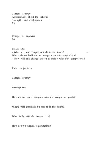 Current strategy
Assumptions about the industry
Strengths and weaknesses
23
Competitor analysis
24
RESPONSE
- What will our competitors do in the future? –
Where do we hold our advantage over our competitors?
– How will this change our relationship with our competitors?
Future objectives
Current strategy
Assumptions
How do our goals compare with our competitor goals?
Where will emphasis be placed in the future?
What is the attitude toward risk?
How are we currently competing?
 