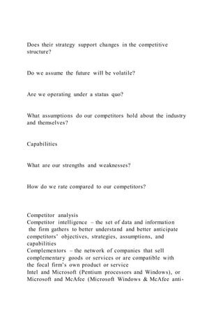 Does their strategy support changes in the competitive
structure?
Do we assume the future will be volatile?
Are we operating under a status quo?
What assumptions do our competitors hold about the industry
and themselves?
Capabilities
What are our strengths and weaknesses?
How do we rate compared to our competitors?
Competitor analysis
Competitor intelligence – the set of data and information
the firm gathers to better understand and better anticipate
competitors’ objectives, strategies, assumptions, and
capabilities
Complementors – the network of companies that sell
complementary goods or services or are compatible with
the focal firm’s own product or service
Intel and Microsoft (Pentium processors and Windows), or
Microsoft and McAfee (Microsoft Windows & McAfee anti-
 
