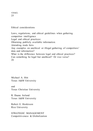 virus).
25
Ethical considerations
Laws, regulations, and ethical guidelines when gathering
competitor intelligence
Legal and ethical practices:
Obtaining publicly available information
Attending trade fairs
Any examples on unethical or illegal gathering of competitors’
data and information?
What is the difference between legal and ethical practices?
Can something be legal but unethical? Or vice versa?
26
Michael A. Hitt
Texas A&M University
and
Texas Christian University
R. Duane Ireland
Texas A&M University
Robert E. Hoskisson
Rice University
STRATEGIC MANAGEMENT
Competitiveness & Globalization
 