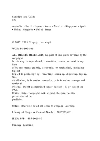 Concepts and Cases
12e
Australia • Brazil • Japan • Korea • Mexico • Singapore • Spain
• United Kingdom • United States
© 2017, 2015 Cengage Learning®
WCN: 01-100-101
ALL RIGHTS RESERVED. No part of this work covered by the
copyright
herein may be reproduced, transmitted, stored, or used in any
form
or by any means graphic, electronic, or mechanical, including
but not
limited to photocopying, recording, scanning, digitizing, taping,
Web
distribution, information networks, or information storage and
retrieval
systems, except as permitted under Section 107 or 108 of the
1976
United States Copyright Act, without the prior written
permission of the
publisher.
Unless otherwise noted all items © Cengage Learning.
Library of Congress Control Number: 2015955692
ISBN: 978-1-305-50214-7
Cengage Learning
 