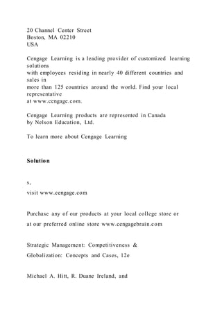 20 Channel Center Street
Boston, MA 02210
USA
Cengage Learning is a leading provider of customized learning
solutions
with employees residing in nearly 40 different countries and
sales in
more than 125 countries around the world. Find your local
representative
at www.cengage.com.
Cengage Learning products are represented in Canada
by Nelson Education, Ltd.
To learn more about Cengage Learning
Solution
s,
visit www.cengage.com
Purchase any of our products at your local college store or
at our preferred online store www.cengagebrain.com
Strategic Management: Competitiveness &
Globalization: Concepts and Cases, 12e
Michael A. Hitt, R. Duane Ireland, and
 