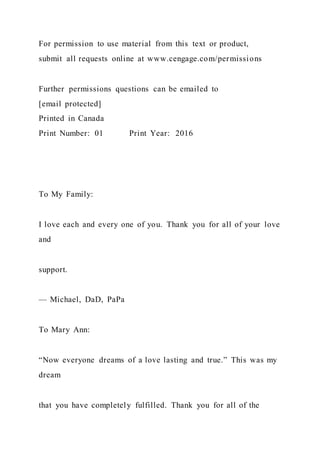 For permission to use material from this text or product,
submit all requests online at www.cengage.com/permissions
Further permissions questions can be emailed to
[email protected]
Printed in Canada
Print Number: 01 Print Year: 2016
To My Family:
I love each and every one of you. Thank you for all of your love
and
support.
— Michael, DaD, PaPa
To Mary Ann:
“Now everyone dreams of a love lasting and true.” This was my
dream
that you have completely fulfilled. Thank you for all of the
 