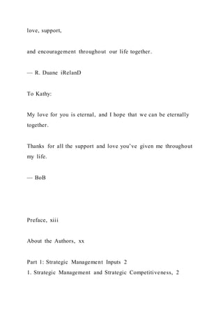 love, support,
and encouragement throughout our life together.
— R. Duane iRelanD
To Kathy:
My love for you is eternal, and I hope that we can be eternally
together.
Thanks for all the support and love you’ve given me throughout
my life.
— BoB
Preface, xiii
About the Authors, xx
Part 1: Strategic Management Inputs 2
1. Strategic Management and Strategic Competitiveness, 2
 