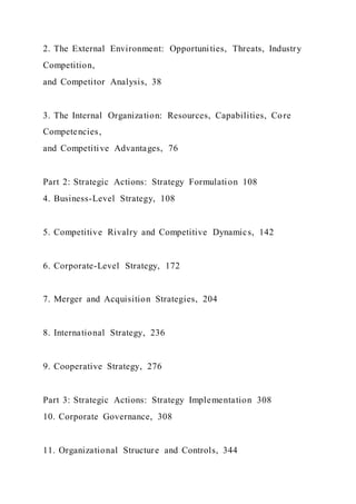 2. The External Environment: Opportunities, Threats, Industry
Competition,
and Competitor Analysis, 38
3. The Internal Organization: Resources, Capabilities, Core
Competencies,
and Competitive Advantages, 76
Part 2: Strategic Actions: Strategy Formulation 108
4. Business-Level Strategy, 108
5. Competitive Rivalry and Competitive Dynamics, 142
6. Corporate-Level Strategy, 172
7. Merger and Acquisition Strategies, 204
8. International Strategy, 236
9. Cooperative Strategy, 276
Part 3: Strategic Actions: Strategy Implementation 308
10. Corporate Governance, 308
11. Organizational Structure and Controls, 344
 