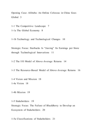 Opening Case: Alibaba: An Online Colossus in China Goes
Global 3
1-1 The Competitive Landscape 7
1-1a The Global Economy 8
1-1b Technology and Technological Changes 10
Strategic Focus: Starbucks Is “Juicing” Its Earnings per Store
through Technological Innovations 11
1-2 The I/O Model of Above-Average Returns 14
1-3 The Resource-Based Model of Above-Average Returns 16
1-4 Vision and Mission 18
1-4a Vision 18
1-4b Mission 19
1-5 Stakeholders 19
Strategic Focus: The Failure of BlackBerry to Develop an
Ecosystem of Stakeholders 20
1-5a Classifications of Stakeholders 21
 