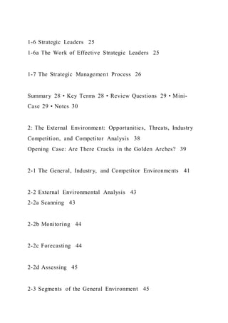 1-6 Strategic Leaders 25
1-6a The Work of Effective Strategic Leaders 25
1-7 The Strategic Management Process 26
Summary 28 • Key Terms 28 • Review Questions 29 • Mini-
Case 29 • Notes 30
2: The External Environment: Opportunities, Threats, Industry
Competition, and Competitor Analysis 38
Opening Case: Are There Cracks in the Golden Arches? 39
2-1 The General, Industry, and Competitor Environments 41
2-2 External Environmental Analysis 43
2-2a Scanning 43
2-2b Monitoring 44
2-2c Forecasting 44
2-2d Assessing 45
2-3 Segments of the General Environment 45
 