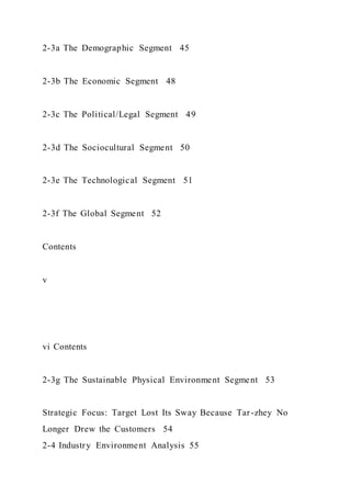2-3a The Demographic Segment 45
2-3b The Economic Segment 48
2-3c The Political/Legal Segment 49
2-3d The Sociocultural Segment 50
2-3e The Technological Segment 51
2-3f The Global Segment 52
Contents
v
vi Contents
2-3g The Sustainable Physical Environment Segment 53
Strategic Focus: Target Lost Its Sway Because Tar-zhey No
Longer Drew the Customers 54
2-4 Industry Environment Analysis 55
 