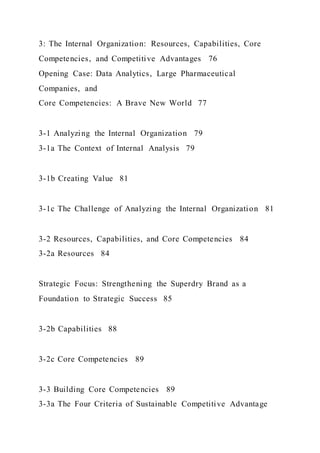 3: The Internal Organization: Resources, Capabilities, Core
Competencies, and Competitive Advantages 76
Opening Case: Data Analytics, Large Pharmaceutical
Companies, and
Core Competencies: A Brave New World 77
3-1 Analyzing the Internal Organization 79
3-1a The Context of Internal Analysis 79
3-1b Creating Value 81
3-1c The Challenge of Analyzing the Internal Organization 81
3-2 Resources, Capabilities, and Core Competencies 84
3-2a Resources 84
Strategic Focus: Strengthening the Superdry Brand as a
Foundation to Strategic Success 85
3-2b Capabilities 88
3-2c Core Competencies 89
3-3 Building Core Competencies 89
3-3a The Four Criteria of Sustainable Competitive Advantage
 