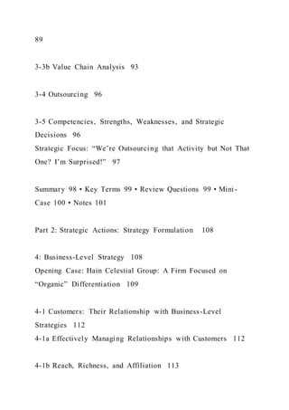 89
3-3b Value Chain Analysis 93
3-4 Outsourcing 96
3-5 Competencies, Strengths, Weaknesses, and Strategic
Decisions 96
Strategic Focus: “We’re Outsourcing that Activity but Not That
One? I’m Surprised!” 97
Summary 98 • Key Terms 99 • Review Questions 99 • Mini-
Case 100 • Notes 101
Part 2: Strategic Actions: Strategy Formulation 108
4: Business-Level Strategy 108
Opening Case: Hain Celestial Group: A Firm Focused on
“Organic” Differentiation 109
4-1 Customers: Their Relationship with Business-Level
Strategies 112
4-1a Effectively Managing Relationships with Customers 112
4-1b Reach, Richness, and Affiliation 113
 