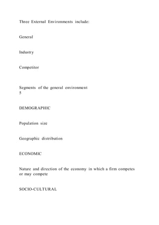 Three External Environments include:
General
Industry
Competitor
Segments of the general environment
5
DEMOGRAPHIC
Population size
Geographic distribution
ECONOMIC
Nature and direction of the economy in which a firm competes
or may compete
SOCIO-CULTURAL
 