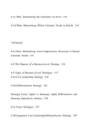 4-1c Who: Determining the Customers to Serve 114
4-1d What: Determining Which Customer Needs to Satisfy 114
viiContents
4-1e How: Determining Core Competencies Necessary to Satisfy
Customer Needs 115
4-2 The Purpose of a Business-Level Strategy 116
4-3 Types of Business-Level Strategies 117
4-3a Cost Leadership Strategy 118
4-3b Differentiation Strategy 122
Strategic Focus: Apple vs. Samsung: Apple Differentiates and
Samsung Imperfectly Imitates 126
4-3c Focus Strategies 127
4-3d Integrated Cost Leadership/Differentiation Strategy 129
 