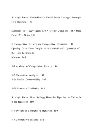 Strategic Focus: RadioShack’s Failed Focus Strategy: Strategic
Flip-Flopping 130
Summary 134 • Key Terms 135 • Review Questions 135 • Mini-
Case 135 • Notes 136
5: Competitive Rivalry and Competitive Dynamics 142
Opening Case: Does Google Have Competition? Dynamics of
the High Technology
Markets 143
5-1 A Model of Competitive Rivalry 146
5-2 Competitor Analysis 147
5-2a Market Commonality 147
5-2b Resource Similarity 148
Strategic Focus: Does Kellogg Have the Tiger by the Tail or Is
It the Reverse? 150
5-3 Drivers of Competitive Behavior 150
5-4 Competitive Rivalry 152
 