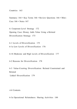 Countries 163
Summary 164 • Key Terms 166 • Review Questions 166 • Mini-
Case 166 • Notes 167
6: Corporate-Level Strategy 172
Opening Case: Disney Adds Value Using a Related
Diversification Strategy 173
6-1 Levels of Diversification 175
6-1a Low Levels of Diversification 176
6-1b Moderate and High Levels of Diversification 177
6-2 Reasons for Diversification 178
6-3 Value-Creating Diversification: Related Constrained and
Related
Linked Diversification 179
viii Contents
6-3a Operational Relatedness: Sharing Activities 180
 