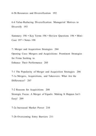6-5b Resources and Diversification 192
6-6 Value-Reducing Diversification: Managerial Motives to
Diversify 193
Summary 196 • Key Terms 196 • Review Questions 196 • Mini-
Case 197 • Notes 198
7: Merger and Acquisition Strategies 204
Opening Case: Mergers and Acquisitions: Prominent Strategies
for Firms Seeking to
Enhance Their Performance 205
7-1 The Popularity of Merger and Acquisition Strategies 206
7-1a Mergers, Acquisitions, and Takeovers: What Are the
Differences? 207
7-2 Reasons for Acquisitions 208
Strategic Focus: A Merger of Equals: Making It Happen Isn’t
Easy! 209
7-2a Increased Market Power 210
7-2b Overcoming Entry Barriers 211
 
