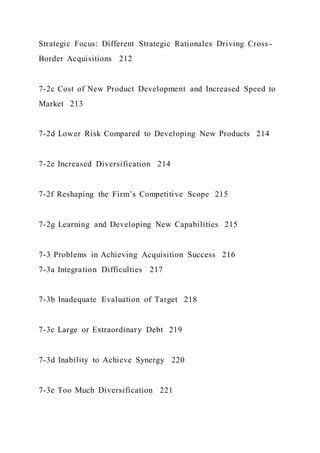 Strategic Focus: Different Strategic Rationales Driving Cross-
Border Acquisitions 212
7-2c Cost of New Product Development and Increased Speed to
Market 213
7-2d Lower Risk Compared to Developing New Products 214
7-2e Increased Diversification 214
7-2f Reshaping the Firm’s Competitive Scope 215
7-2g Learning and Developing New Capabilities 215
7-3 Problems in Achieving Acquisition Success 216
7-3a Integration Difficulties 217
7-3b Inadequate Evaluation of Target 218
7-3c Large or Extraordinary Debt 219
7-3d Inability to Achieve Synergy 220
7-3e Too Much Diversification 221
 