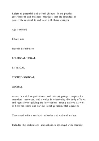 Refers to potential and actual changes in the physical
environment and business practices that are intended to
positively respond to and deal with those changes
Age structure
Ethnic mix
Income distribution
POLITICAL/LEGAL
PHYSICAL
TECHNOLOGICAL
GLOBAL
Arena in which organizations and interest groups compete for
attention, resources, and a voice in overseeing the body of laws
and regulations guiding the interactions among nations as well
as between firms and various local governmental agencies
Concerned with a society's attitudes and cultural values
Includes the institutions and activities involved with creating
 